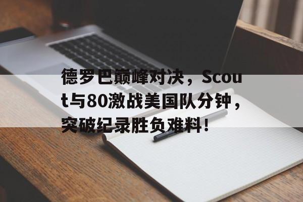 竞技宝电竞-德罗巴巅峰对决,Scout与80激战美国队分钟,突破纪录胜负难料!的简单介绍